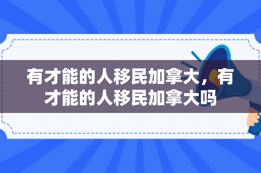 有才能的人移民加拿大，有才能的人移民加拿大吗