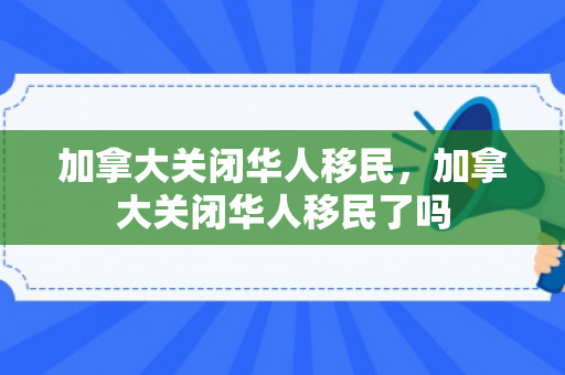 加拿大关闭华人移民，加拿大关闭华人移民了吗