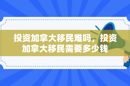 投资加拿大移民难吗，投资加拿大移民需要多少钱