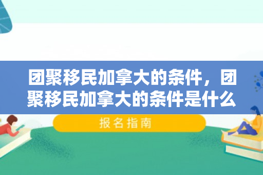 团聚移民加拿大的条件，团聚移民加拿大的条件是什么
