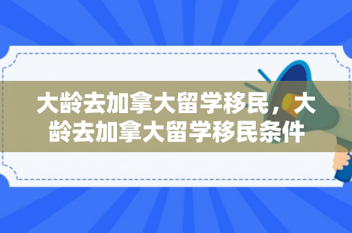 大龄去加拿大留学移民，大龄去加拿大留学移民条件