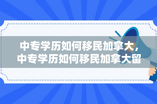 中专学历如何移民加拿大，中专学历如何移民加拿大留学
