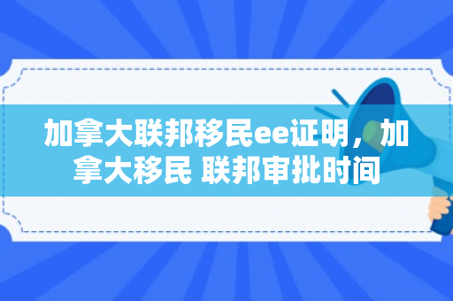 加拿大联邦移民ee证明，加拿大移民 联邦审批时间
