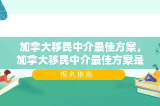 加拿大移民中介最佳方案，加拿大移民中介最佳方案是什么