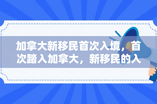加拿大新移民首次入境，首次踏入加拿大，新移民的入境之旅