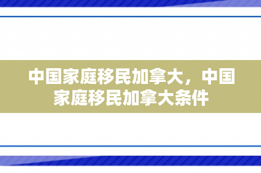 中国家庭移民加拿大，中国家庭移民加拿大条件