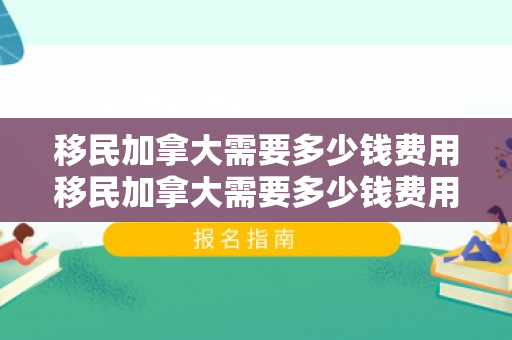 移民加拿大需要多少钱费用移民加拿大需要多少钱费用
