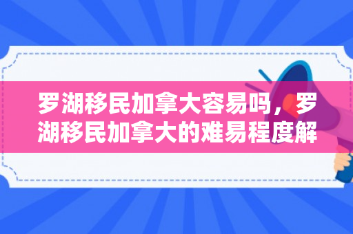 罗湖移民加拿大容易吗，罗湖移民加拿大的难易程度解析