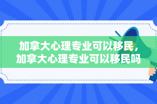 加拿大心理专业可以移民，加拿大心理专业可以移民吗