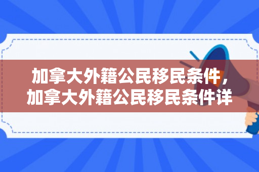 加拿大外籍公民移民条件，加拿大外籍公民移民条件详解
