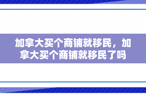 加拿大买个商铺就移民，加拿大买个商铺就移民了吗