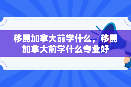 移民加拿大前学什么，移民加拿大前学什么专业好