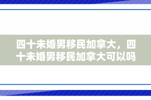 四十未婚男移民加拿大，四十未婚男移民加拿大可以吗