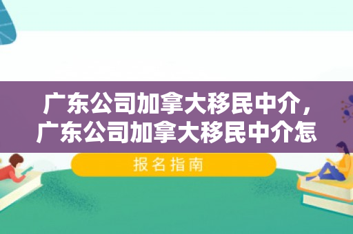 广东公司加拿大移民中介，广东公司加拿大移民中介怎么样