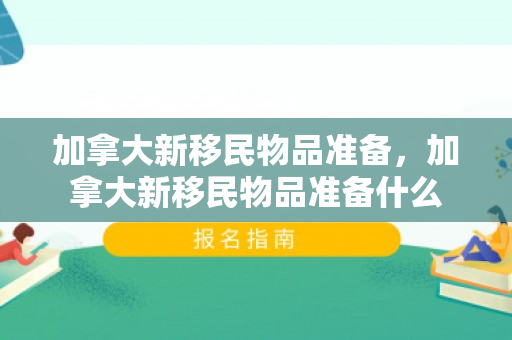 加拿大新移民物品准备，加拿大新移民物品准备什么