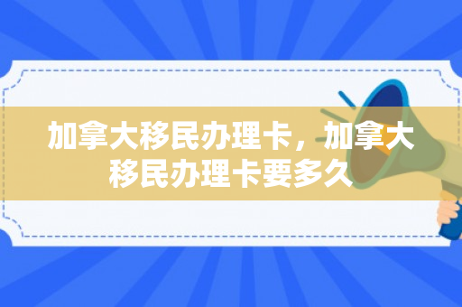 加拿大移民办理卡，加拿大移民办理卡要多久