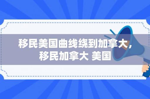 移民美国曲线绕到加拿大，移民加拿大 美国