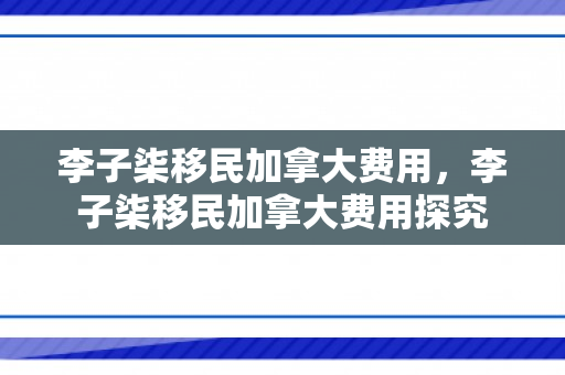 李子柒移民加拿大费用，李子柒移民加拿大费用探究