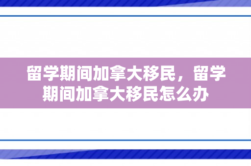 留学期间加拿大移民，留学期间加拿大移民怎么办