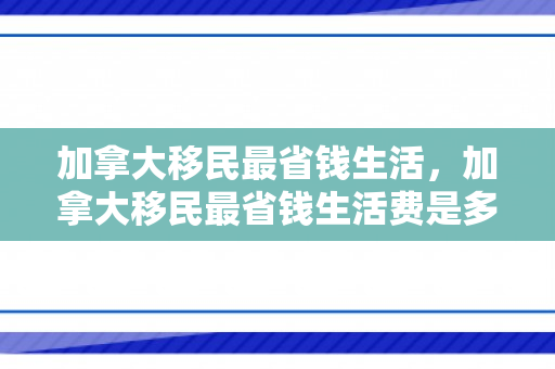 加拿大移民最省钱生活，加拿大移民最省钱生活费是多少