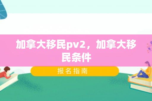 加拿大移民pv2，加拿大移民条件