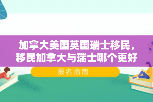 加拿大美国英国瑞士移民，移民加拿大与瑞士哪个更好