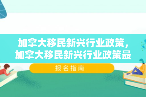 加拿大移民新兴行业政策，加拿大移民新兴行业政策最新