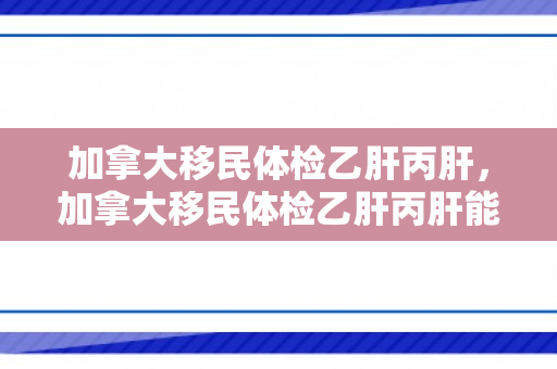 加拿大移民体检乙肝丙肝，加拿大移民体检乙肝丙肝能通过吗