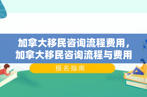 加拿大移民咨询流程费用，加拿大移民咨询流程与费用详解
