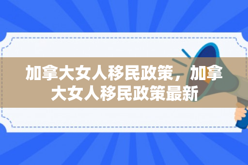 加拿大女人移民政策，加拿大女人移民政策最新