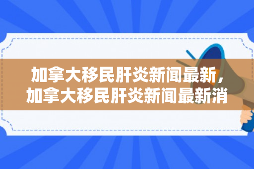 加拿大移民肝炎新闻最新，加拿大移民肝炎新闻最新消息