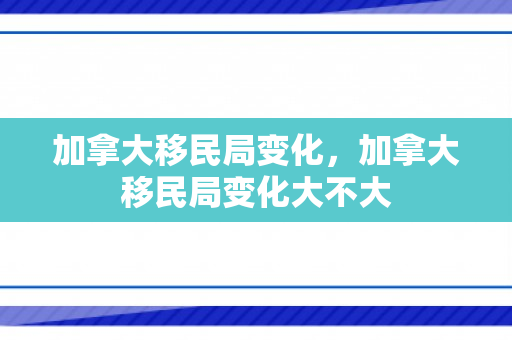 加拿大移民局变化，加拿大移民局变化大不大