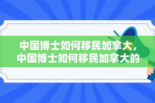 中国博士如何移民加拿大，中国博士如何移民加拿大的
