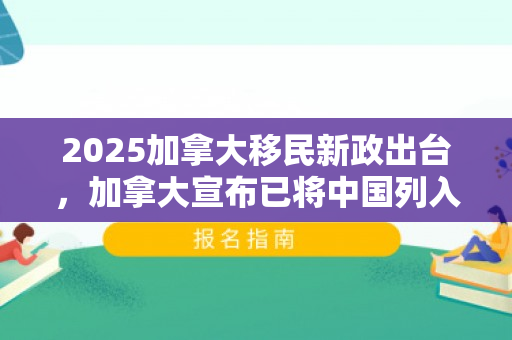 2025加拿大移民新政出台，加拿大宣布已将中国列入名单