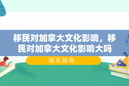 移民对加拿大文化影响，移民对加拿大文化影响大吗