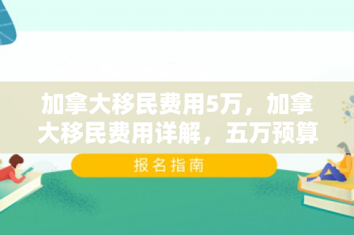 加拿大移民费用5万，加拿大移民费用详解，五万预算是否可行？
