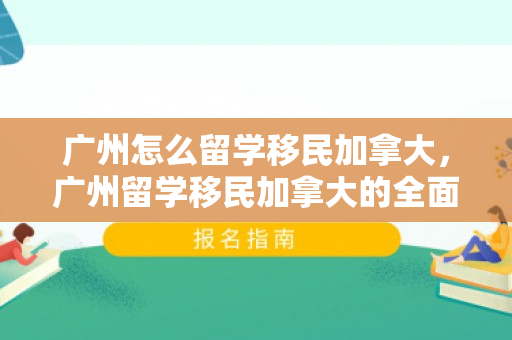 广州怎么留学移民加拿大，广州留学移民加拿大的全面指南