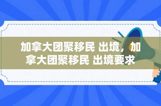 加拿大团聚移民 出境，加拿大团聚移民 出境要求