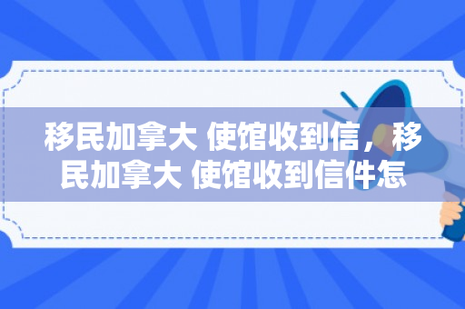移民加拿大 使馆收到信，移民加拿大 使馆收到信件怎么办