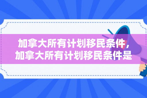 加拿大所有计划移民条件，加拿大所有计划移民条件是什么