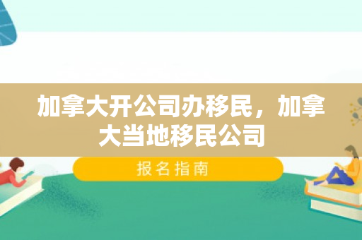 加拿大开公司办移民，加拿大当地移民公司