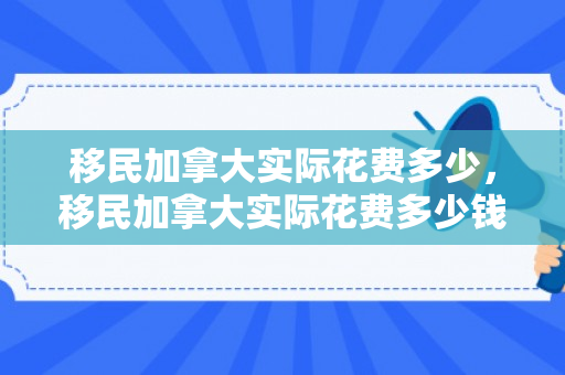 移民加拿大实际花费多少，移民加拿大实际花费多少钱
