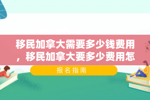 移民加拿大需要多少钱费用，移民加拿大要多少费用怎么样