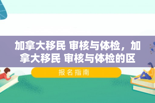加拿大移民 审核与体检，加拿大移民 审核与体检的区别