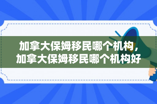 加拿大保姆移民哪个机构，加拿大保姆移民哪个机构好