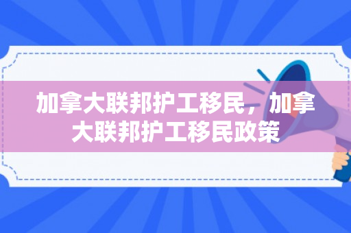 加拿大联邦护工移民，加拿大联邦护工移民政策