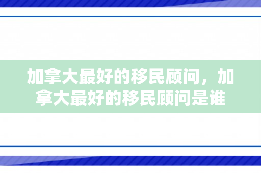加拿大最好的移民顾问，加拿大最好的移民顾问是谁