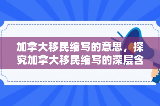 加拿大移民缩写的意思，探究加拿大移民缩写的深层含义