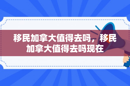 移民加拿大值得去吗，移民加拿大值得去吗现在