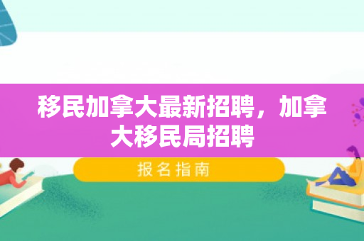 移民加拿大最新招聘，加拿大移民局招聘